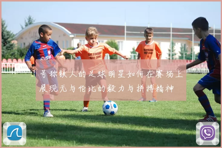 号称铁人的足球明星如何在赛场上展现无与伦比的毅力与拼搏精神
