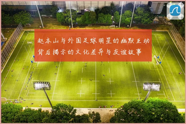 赵本山与外国足球明星的幽默互动背后揭示的文化差异与友谊故事