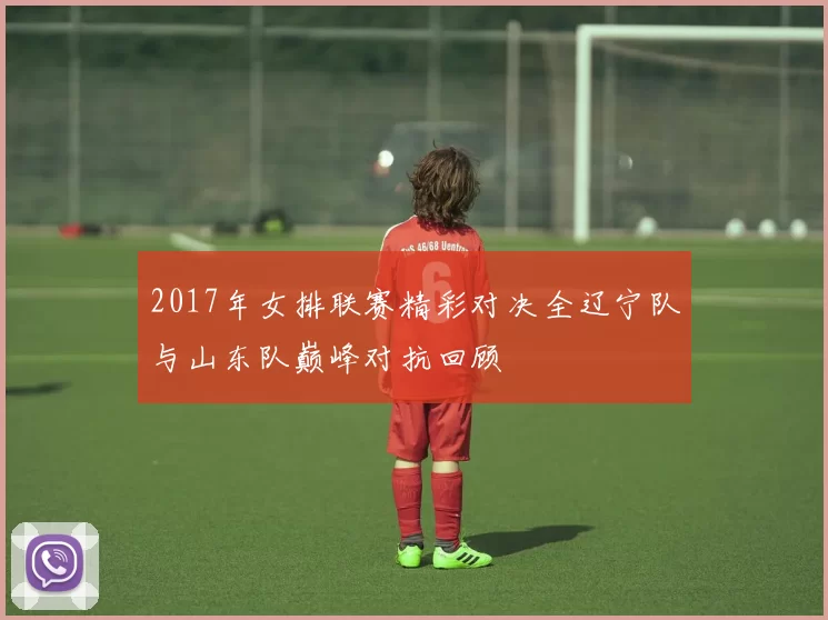 2017年女排联赛精彩对决全辽宁队与山东队巅峰对抗回顾