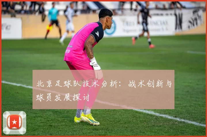 北京足球队技术分析：战术创新与球员发展探讨