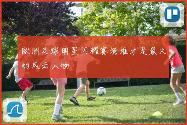 欧洲足球明星闪耀赛场谁才是最火的风云人物