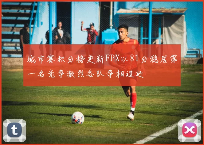 城市赛积分榜更新FPX以81分稳居第一名竞争激烈各队争相追赶