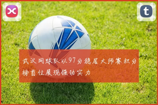 武汉网球队以97分稳居大师赛积分榜首位展现强劲实力