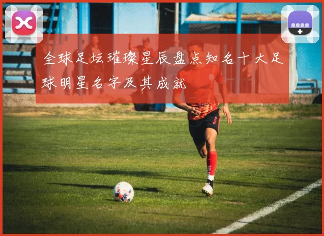 全球足坛璀璨星辰盘点知名十大足球明星名字及其成就