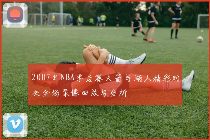 2007年NBA季后赛火箭与湖人精彩对决全场录像回放与分析