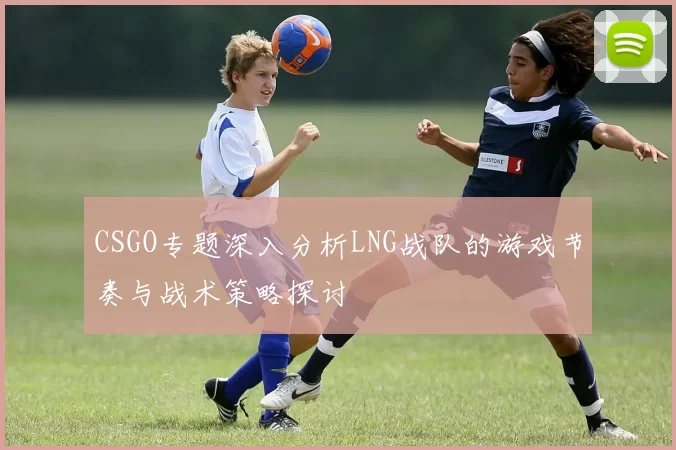 CSGO专题深入分析LNG战队的游戏节奏与战术策略探讨