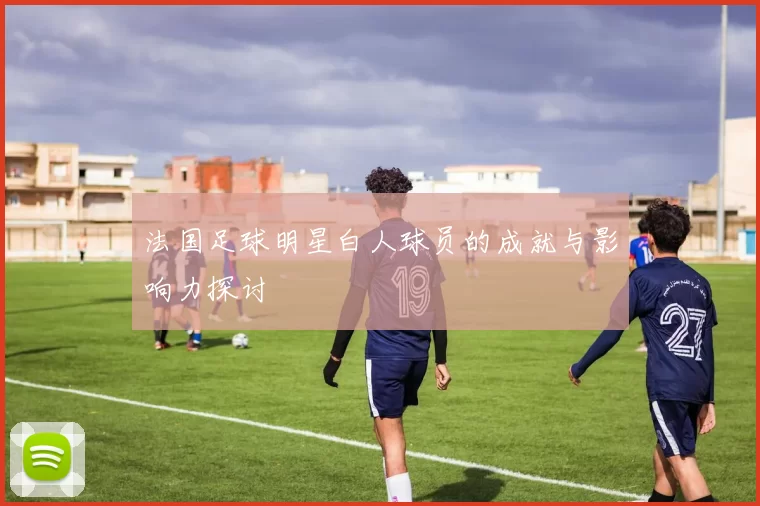 法国足球明星白人球员的成就与影响力探讨