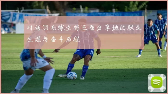 对话羽毛球女将王丽分享她的职业生涯与奋斗历程