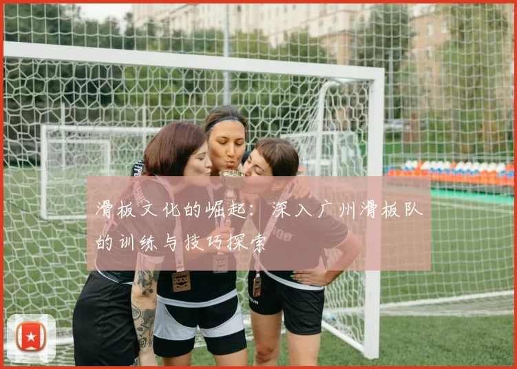 滑板文化的崛起：深入广州滑板队的训练与技巧探索