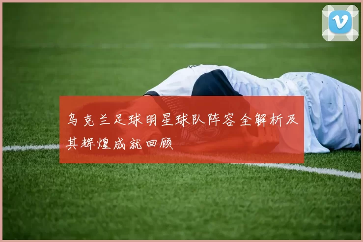 乌克兰足球明星球队阵容全解析及其辉煌成就回顾