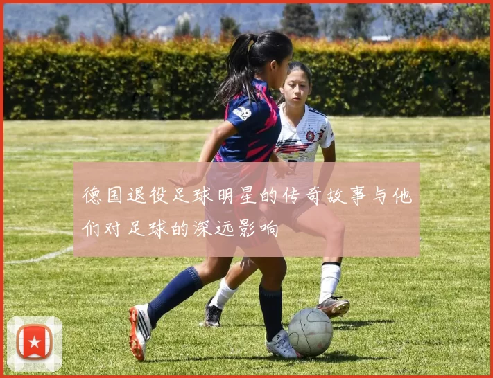 德国退役足球明星的传奇故事与他们对足球的深远影响