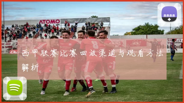 西甲联赛比赛回放渠道与观看方法解析