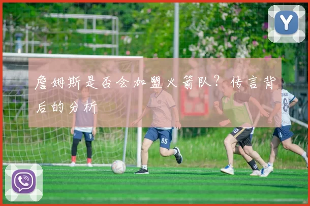 詹姆斯是否会加盟火箭队？传言背后的分析