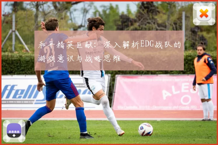 和平精英巨献：深入解析EDG战队的游戏意识与战略思维