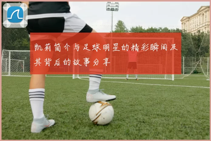 凯莉简介与足球明星的精彩瞬间及其背后的故事分享