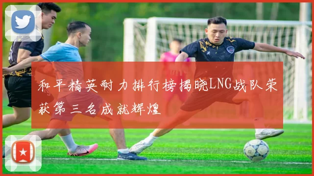 和平精英耐力排行榜揭晓LNG战队荣获第三名成就辉煌