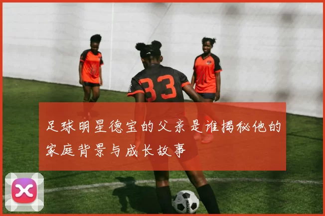 足球明星德宝的父亲是谁揭秘他的家庭背景与成长故事