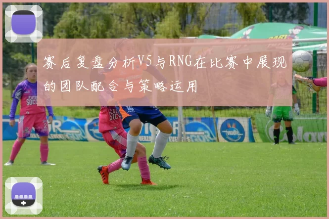 赛后复盘分析V5与RNG在比赛中展现的团队配合与策略运用