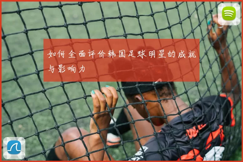 如何全面评价韩国足球明星的成就与影响力