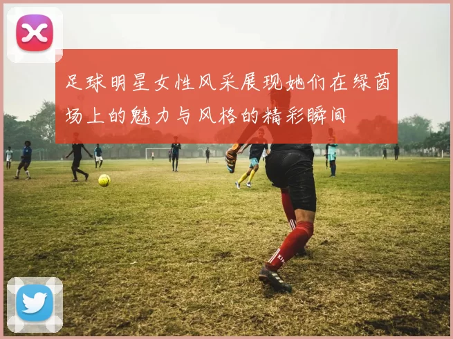 足球明星女性风采展现她们在绿茵场上的魅力与风格的精彩瞬间