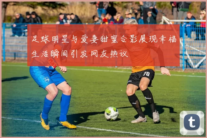 足球明星与爱妻甜蜜合影展现幸福生活瞬间引发网友热议