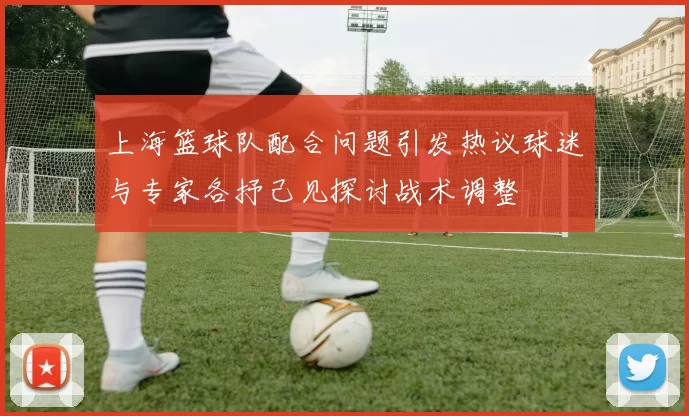 上海篮球队配合问题引发热议球迷与专家各抒己见探讨战术调整
