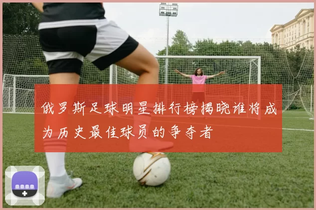 俄罗斯足球明星排行榜揭晓谁将成为历史最佳球员的争夺者
