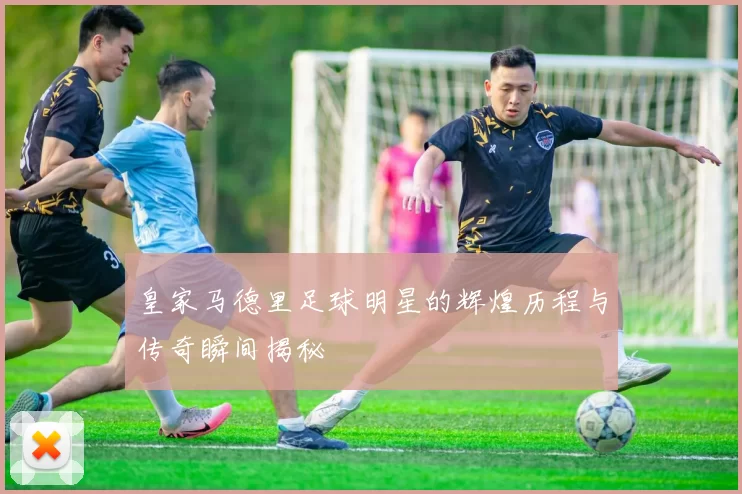 皇家马德里足球明星的辉煌历程与传奇瞬间揭秘