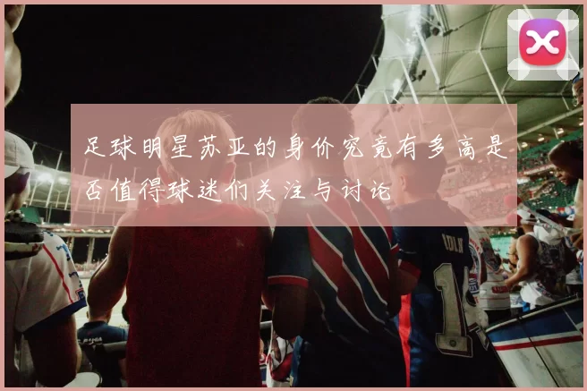 足球明星苏亚的身价究竟有多高是否值得球迷们关注与讨论