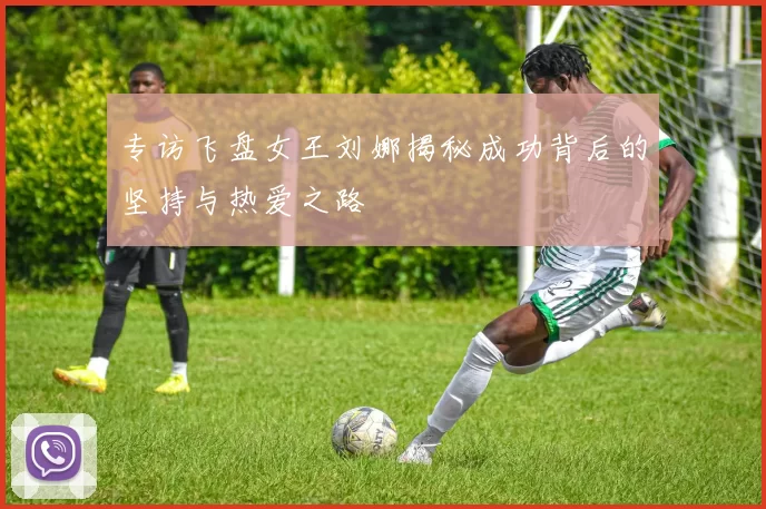 专访飞盘女王刘娜揭秘成功背后的坚持与热爱之路