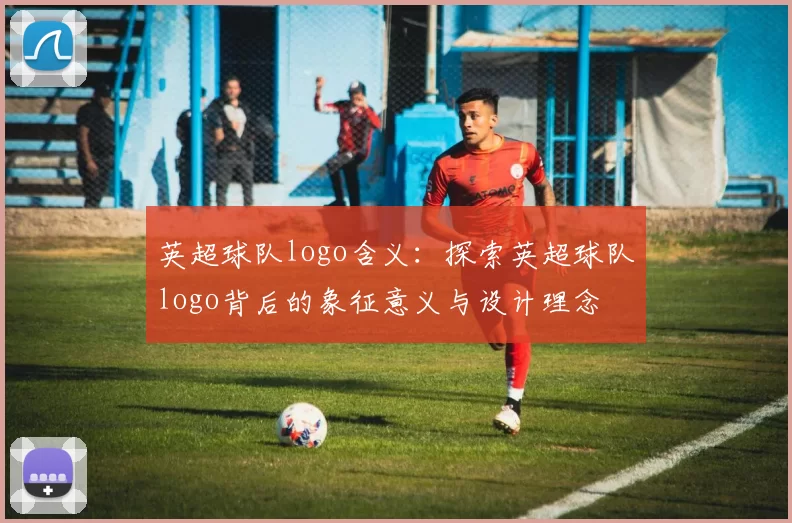 英超球队logo含义：探索英超球队logo背后的象征意义与设计理念