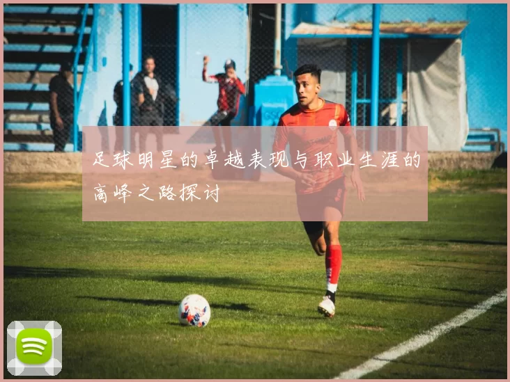 足球明星的卓越表现与职业生涯的高峰之路探讨