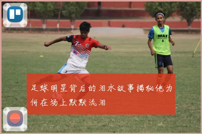 足球明星背后的泪水故事揭秘他为何在场上默默流泪