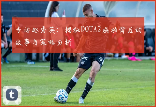 专访赵秀英：揭秘DOTA2成功背后的故事与策略分析