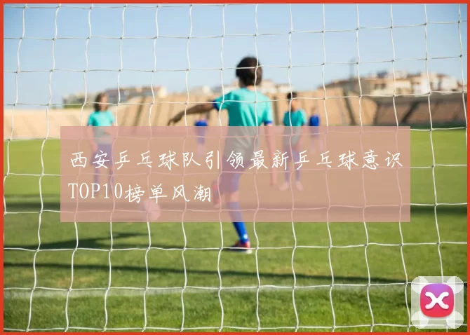 西安乒乓球队引领最新乒乓球意识TOP10榜单风潮