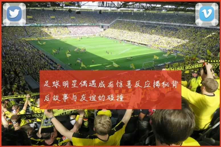 足球明星偶遇成龙惊喜反应揭秘背后故事与友谊的碰撞