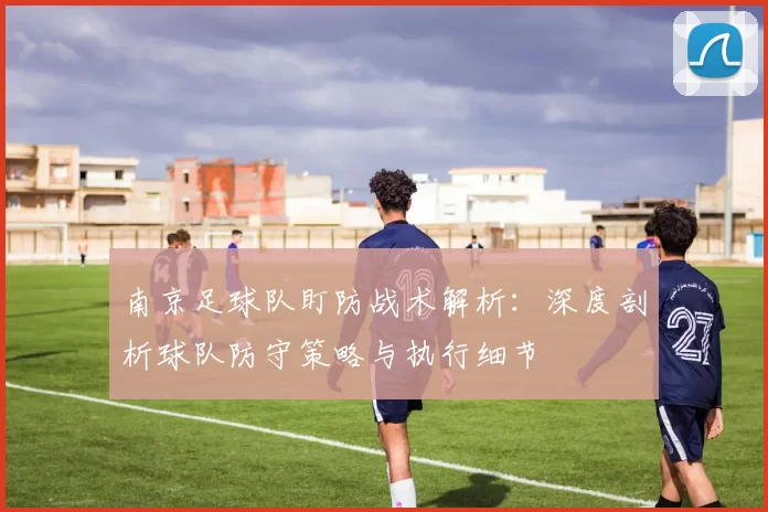 南京足球队盯防战术解析：深度剖析球队防守策略与执行细节