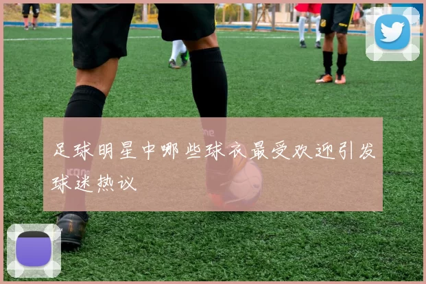 足球明星中哪些球衣最受欢迎引发球迷热议