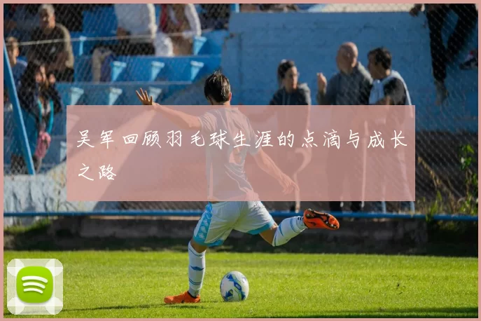 吴军回顾羽毛球生涯的点滴与成长之路