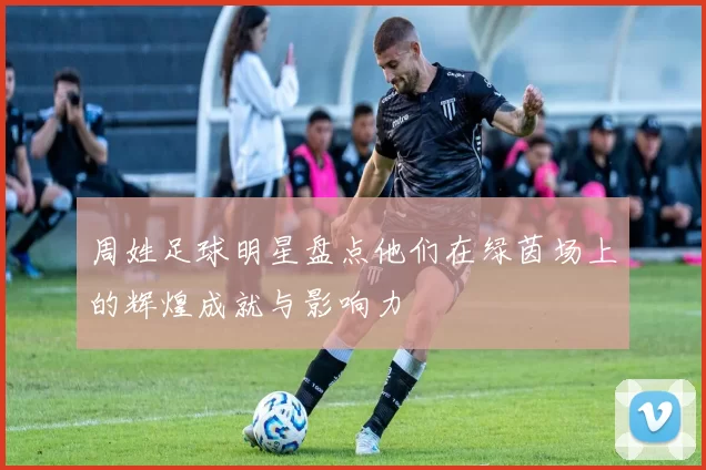 周姓足球明星盘点他们在绿茵场上的辉煌成就与影响力