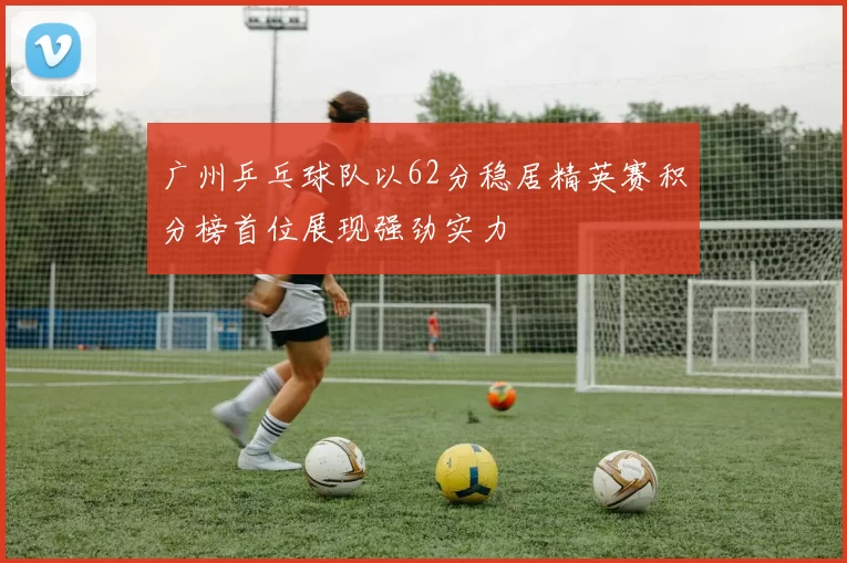 广州乒乓球队以62分稳居精英赛积分榜首位展现强劲实力