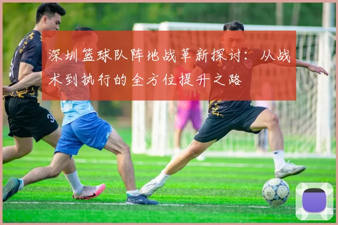 深圳篮球队阵地战革新探讨：从战术到执行的全方位提升之路
