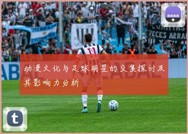 动漫文化与足球明星的交集探讨及其影响力分析