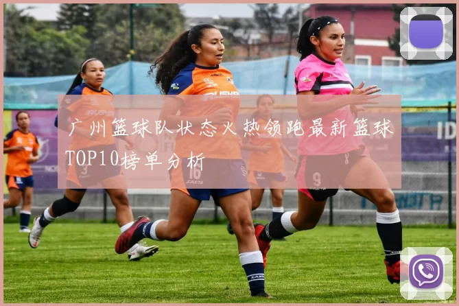 广州篮球队状态火热领跑最新篮球TOP10榜单分析