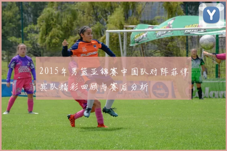 2015年男篮亚锦赛中国队对阵菲律宾队精彩回顾与赛后分析