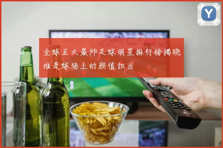 全球五大最帅足球明星排行榜揭晓谁是球场上的颜值担当