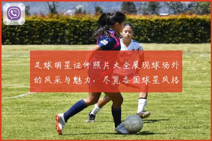足球明星证件照片大全展现球场外的风采与魅力，尽览各国球星风格与个性
