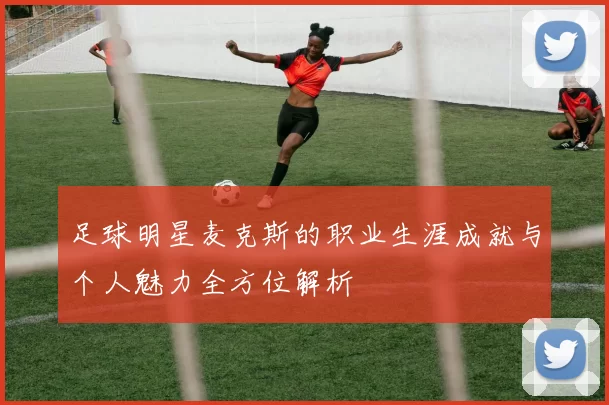 足球明星麦克斯的职业生涯成就与个人魅力全方位解析