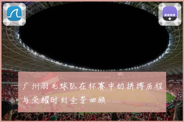 广州羽毛球队在杯赛中的拼搏历程与荣耀时刻全景回顾