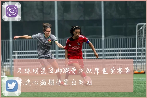 足球明星因脚踝骨折缺席重要赛事球迷心痛期待复出时刻